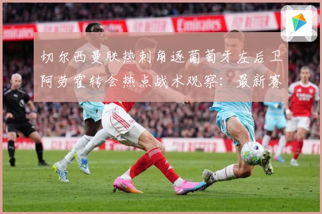 切尔西曼联热刺角逐葡萄牙左后卫阿劳霍转会热点战术观察：最新赛事动态与深度分析