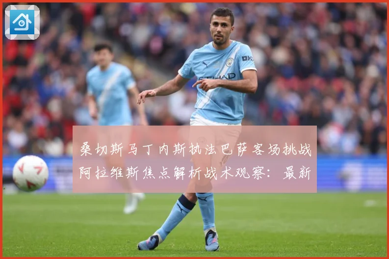 桑切斯马丁内斯执法巴萨客场挑战阿拉维斯焦点解析战术观察：最新赛事动态与深度分析