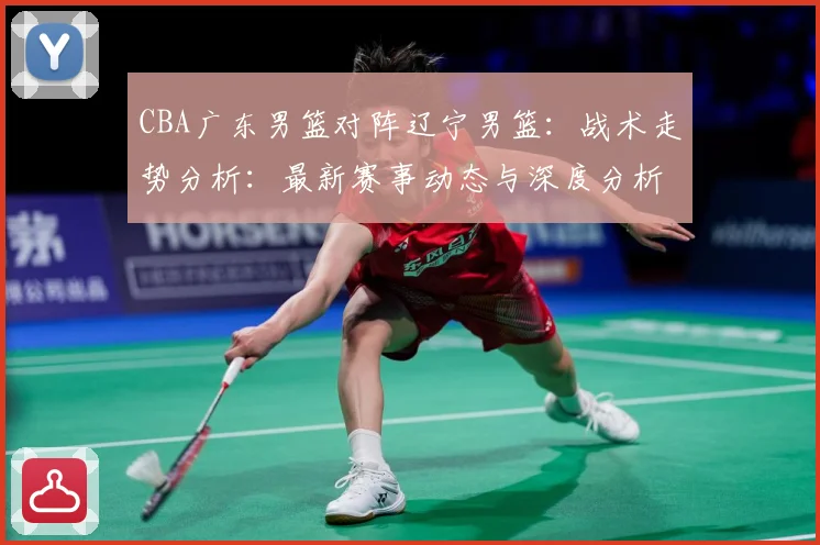 CBA广东男篮对阵辽宁男篮：战术走势分析：最新赛事动态与深度分析