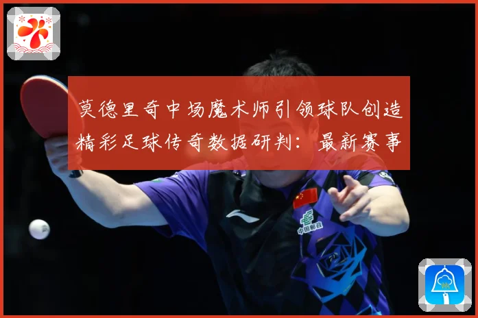 莫德里奇中场魔术师引领球队创造精彩足球传奇数据研判：最新赛事动态与深度分析