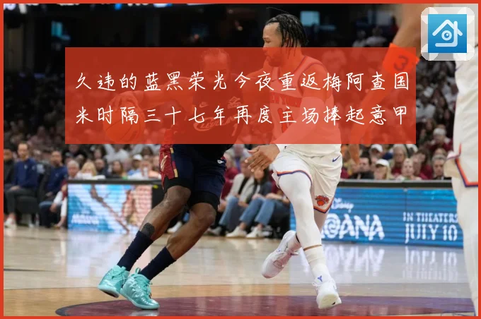 久违的蓝黑荣光今夜重返梅阿查国米时隔三十七年再度主场捧起意甲专题观察：最新赛事动态与深度分析