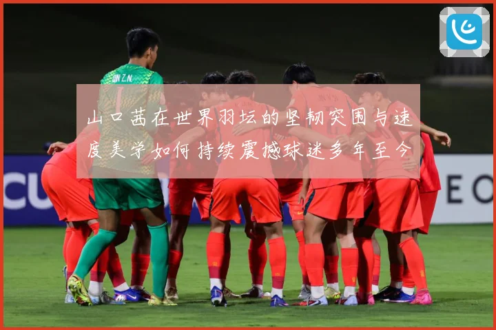 山口茜在世界羽坛的坚韧突围与速度美学如何持续震撼球迷多年至今：最新赛事动态与深度分析