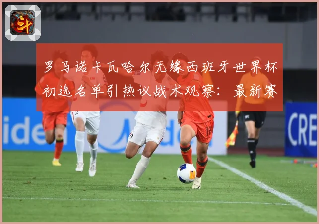 罗马诺卡瓦哈尔无缘西班牙世界杯初选名单引热议战术观察：最新赛事动态与深度分析