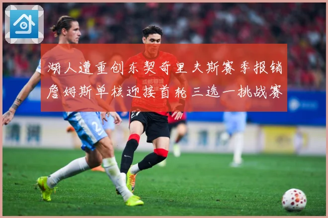 湖人遭重创东契奇里夫斯赛季报销詹姆斯单核迎接首轮三选一挑战赛场复盘：最新赛事动态与深度分析