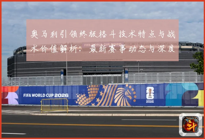 奥马利引领终极格斗技术特点与战术价值解析：最新赛事动态与深度分析