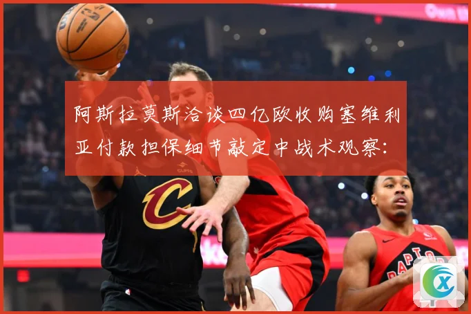 阿斯拉莫斯洽谈四亿欧收购塞维利亚付款担保细节敲定中战术观察：最新赛事动态与深度分析
