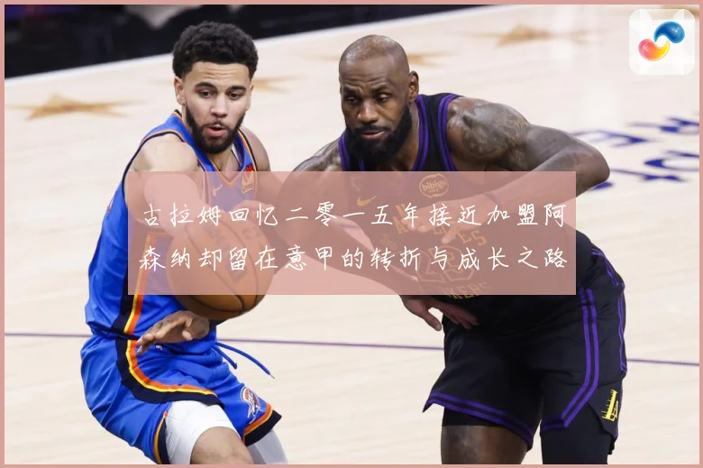 古拉姆回忆二零一五年接近加盟阿森纳却留在意甲的转折与成长之路战术观察：最新赛事动态与深度分析