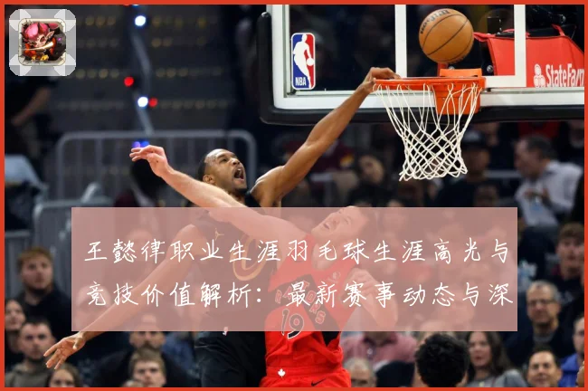 王懿律职业生涯羽毛球生涯高光与竞技价值解析：最新赛事动态与深度分析