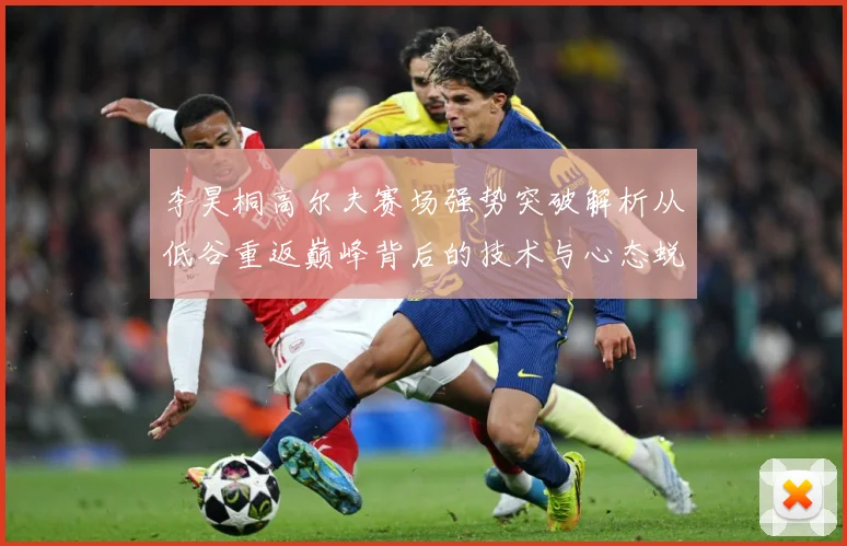 李昊桐高尔夫赛场强势突破解析从低谷重返巅峰背后的技术与心态蜕变解析：最新赛事动态与深度分析