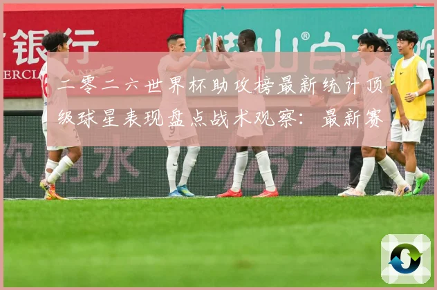 二零二六世界杯助攻榜最新统计顶级球星表现盘点战术观察：最新赛事动态与深度分析