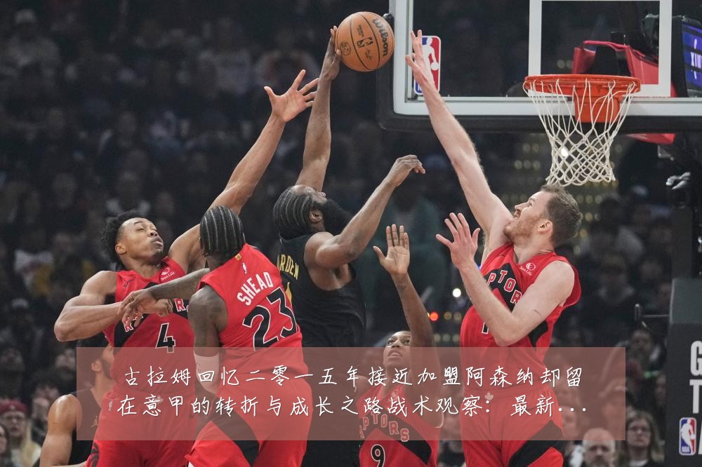 古拉姆回忆二零一五年接近加盟阿森纳却留在意甲的转折与成长之路战术观察:最新赛事动态与深度分析