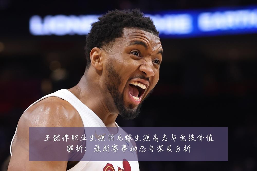 王懿律职业生涯羽毛球生涯高光与竞技价值解析:最新赛事动态与深度分析