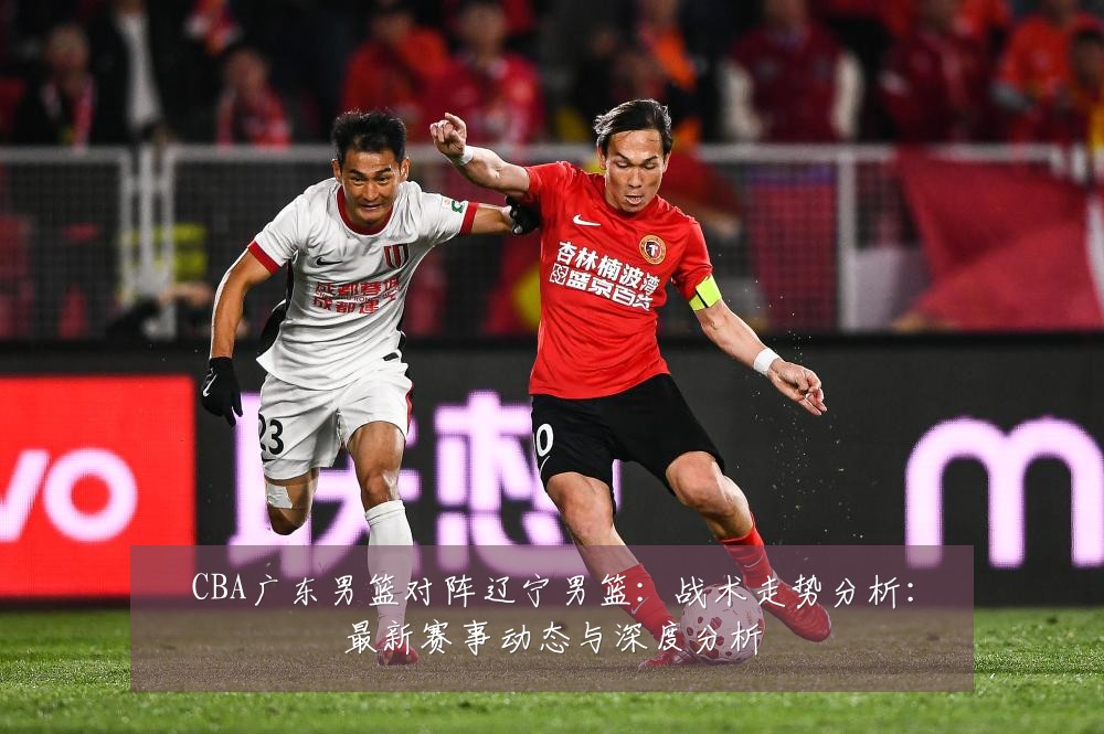 CBA广东男篮对阵辽宁男篮:战术走势分析:最新赛事动态与深度分析